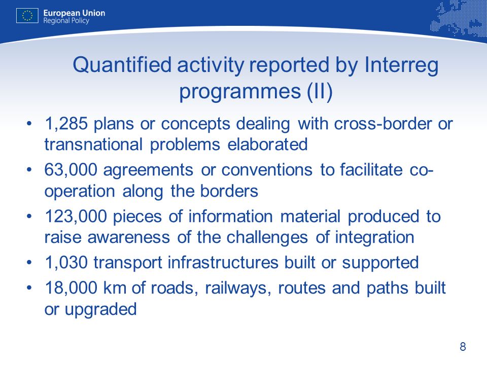 8 Quantified activity reported by Interreg programmes (II) 1,285 plans or concepts dealing with cross-border or transnational problems elaborated 63,000 agreements or conventions to facilitate co- operation along the borders 123,000 pieces of information material produced to raise awareness of the challenges of integration 1,030 transport infrastructures built or supported 18,000 km of roads, railways, routes and paths built or upgraded