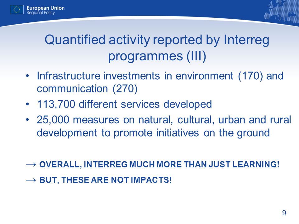 9 Quantified activity reported by Interreg programmes (III) Infrastructure investments in environment (170) and communication (270) 113,700 different services developed 25,000 measures on natural, cultural, urban and rural development to promote initiatives on the ground OVERALL, INTERREG MUCH MORE THAN JUST LEARNING.