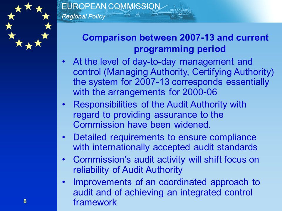 Regional Policy EUROPEAN COMMISSION 8 Comparison between and current programming period At the level of day-to-day management and control (Managing Authority, Certifying Authority) the system for corresponds essentially with the arrangements for Responsibilities of the Audit Authority with regard to providing assurance to the Commission have been widened.