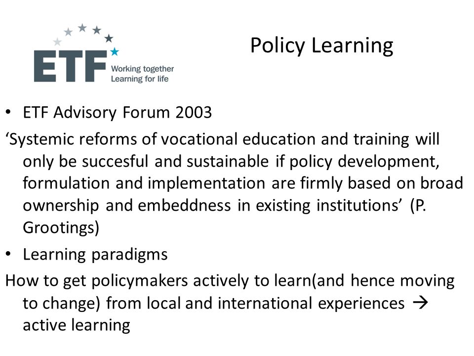 Policy Learning ETF Advisory Forum 2003 Systemic reforms of vocational education and training will only be succesful and sustainable if policy development, formulation and implementation are firmly based on broad ownership and embeddness in existing institutions (P.