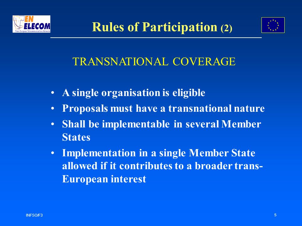 INFSO/F3 5 Rules of Participation (2) A single organisation is eligible Proposals must have a transnational nature Shall be implementable in several Member States Implementation in a single Member State allowed if it contributes to a broader trans- European interest TRANSNATIONAL COVERAGE