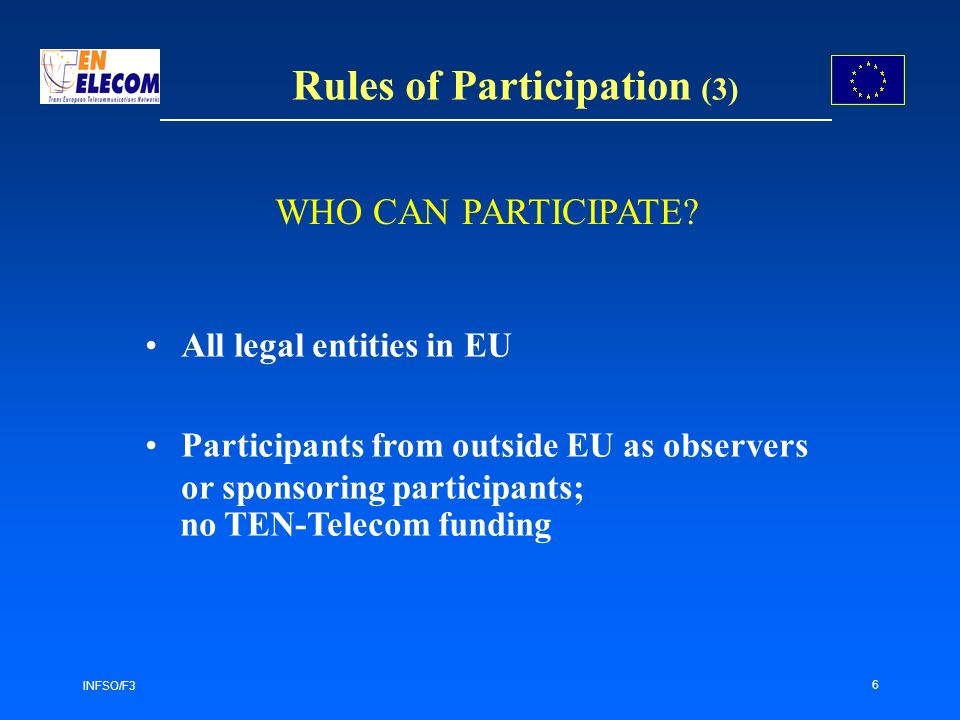 INFSO/F3 6 Rules of Participation (3) All legal entities in EU Participants from outside EU as observers or sponsoring participants; no TEN-Telecom funding WHO CAN PARTICIPATE