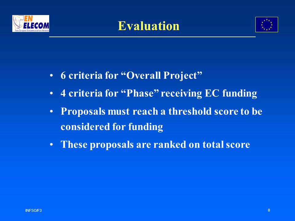 INFSO/F3 8 Evaluation 6 criteria for Overall Project 4 criteria for Phase receiving EC funding Proposals must reach a threshold score to be considered for funding These proposals are ranked on total score