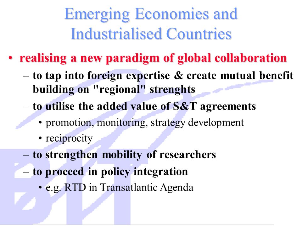 Emerging Economies and Industrialised Countries realising a new paradigm of global collaborationrealising a new paradigm of global collaboration –to tap into foreign expertise & create mutual benefit building on regional strenghts –to utilise the added value of S&T agreements promotion, monitoring, strategy development reciprocity –to strengthen mobility of researchers –to proceed in policy integration e.g.