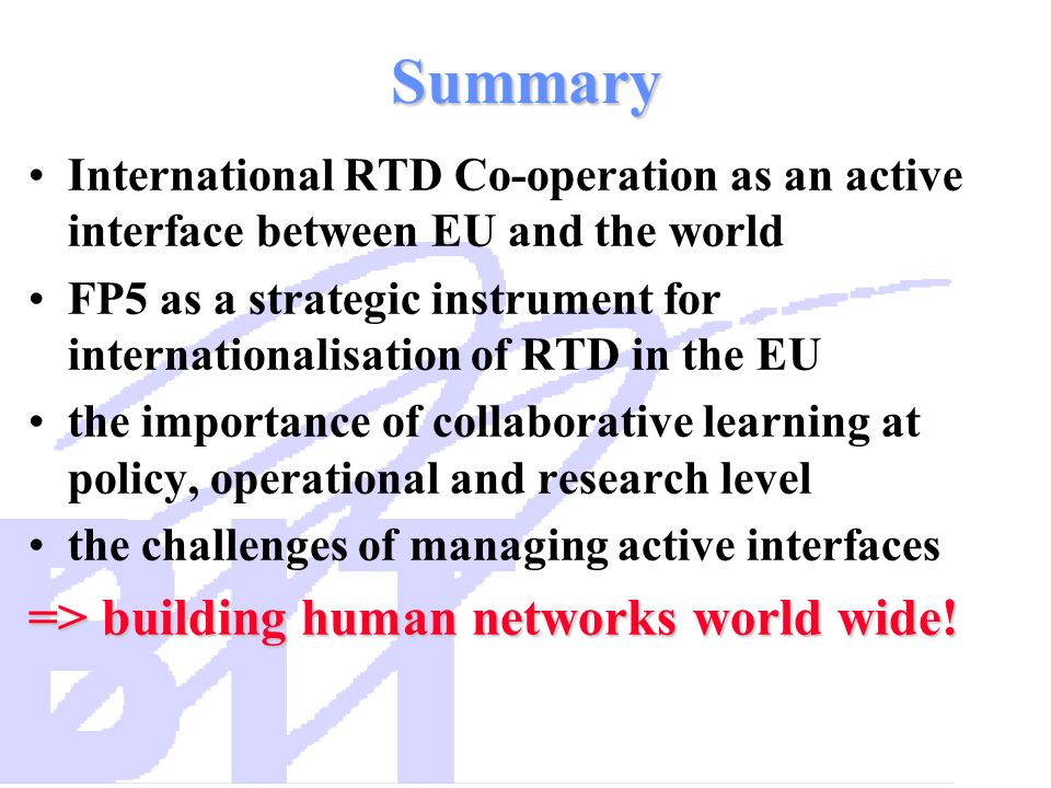 Summary International RTD Co-operation as an active interface between EU and the world FP5 as a strategic instrument for internationalisation of RTD in the EU the importance of collaborative learning at policy, operational and research level the challenges of managing active interfaces => building human networks world wide!