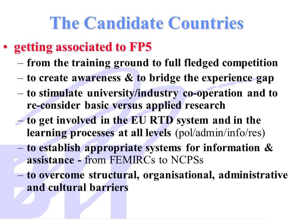 The Candidate Countries getting associated to FP5getting associated to FP5 –from the training ground to full fledged competition –to create awareness & to bridge the experience gap –to stimulate university/industry co-operation and to re-consider basic versus applied research –to get involved in the EU RTD system and in the learning processes at all levels (pol/admin/info/res) –to establish appropriate systems for information & assistance - from FEMIRCs to NCPSs –to overcome structural, organisational, administrative and cultural barriers