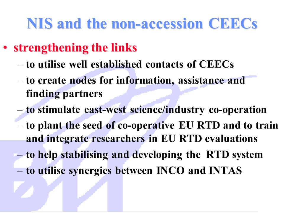 NIS and the non-accession CEECs strengthening the linksstrengthening the links –to utilise well established contacts of CEECs –to create nodes for information, assistance and finding partners –to stimulate east-west science/industry co-operation –to plant the seed of co-operative EU RTD and to train and integrate researchers in EU RTD evaluations –to help stabilising and developing the RTD system –to utilise synergies between INCO and INTAS