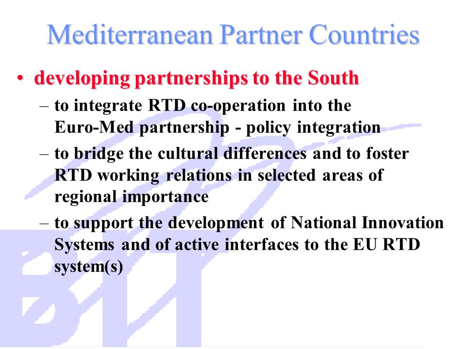 Mediterranean Partner Countries developing partnerships to the Southdeveloping partnerships to the South –to integrate RTD co-operation into the Euro-Med partnership - policy integration –to bridge the cultural differences and to foster RTD working relations in selected areas of regional importance –to support the development of National Innovation Systems and of active interfaces to the EU RTD system(s)