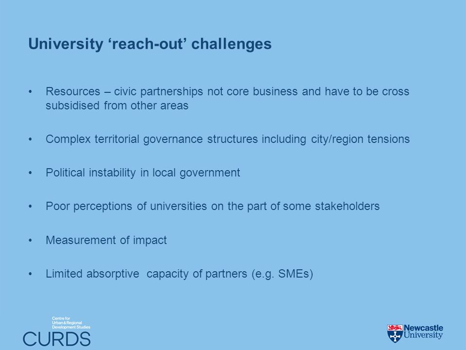 University reach-out challenges Resources – civic partnerships not core business and have to be cross subsidised from other areas Complex territorial governance structures including city/region tensions Political instability in local government Poor perceptions of universities on the part of some stakeholders Measurement of impact Limited absorptive capacity of partners (e.g.