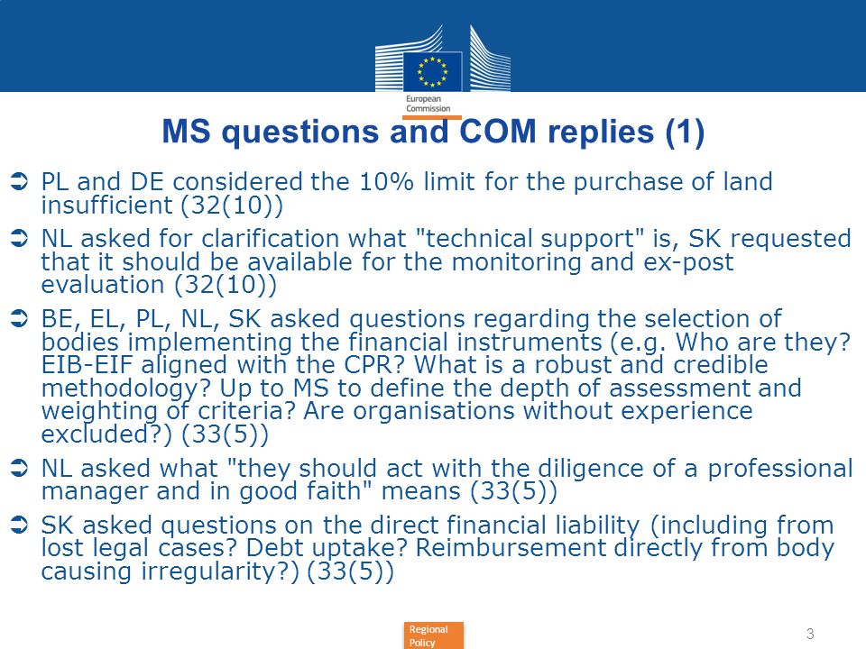 Regional Policy MS questions and COM replies (1) PL and DE considered the 10% limit for the purchase of land insufficient (32(10)) NL asked for clarification what technical support is, SK requested that it should be available for the monitoring and ex-post evaluation (32(10)) BE, EL, PL, NL, SK asked questions regarding the selection of bodies implementing the financial instruments (e.g.