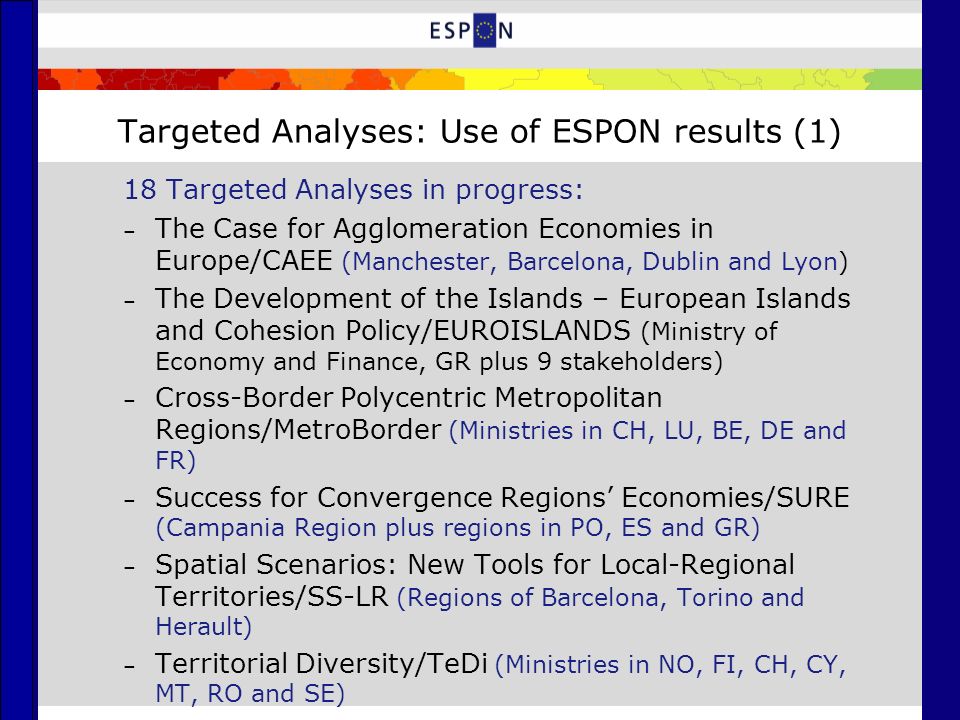 Targeted Analyses: Use of ESPON results (1) 18 Targeted Analyses in progress: – The Case for Agglomeration Economies in Europe/CAEE (Manchester, Barcelona, Dublin and Lyon) – The Development of the Islands – European Islands and Cohesion Policy/EUROISLANDS (Ministry of Economy and Finance, GR plus 9 stakeholders) – Cross-Border Polycentric Metropolitan Regions/MetroBorder (Ministries in CH, LU, BE, DE and FR) – Success for Convergence Regions Economies/SURE (Campania Region plus regions in PO, ES and GR) – Spatial Scenarios: New Tools for Local-Regional Territories/SS-LR (Regions of Barcelona, Torino and Herault) – Territorial Diversity/TeDi (Ministries in NO, FI, CH, CY, MT, RO and SE)