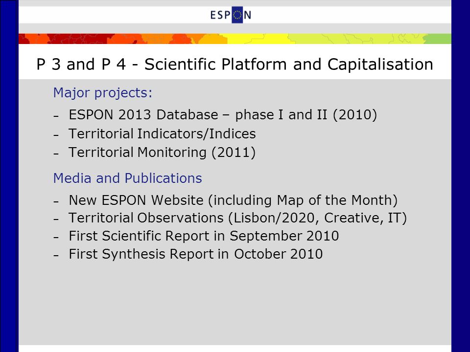 P 3 and P 4 - Scientific Platform and Capitalisation Major projects: – ESPON 2013 Database – phase I and II (2010) – Territorial Indicators/Indices – Territorial Monitoring (2011) Media and Publications – New ESPON Website (including Map of the Month) – Territorial Observations (Lisbon/2020, Creative, IT) – First Scientific Report in September 2010 – First Synthesis Report in October 2010