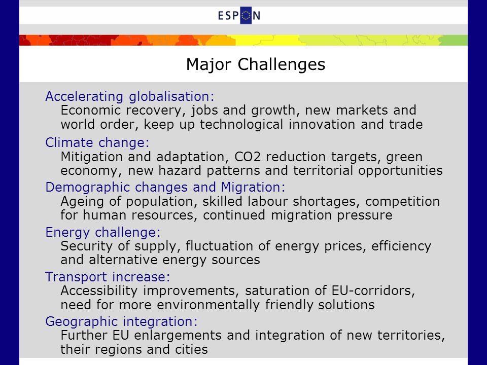 Accelerating globalisation: Economic recovery, jobs and growth, new markets and world order, keep up technological innovation and trade Climate change: Mitigation and adaptation, CO2 reduction targets, green economy, new hazard patterns and territorial opportunities Demographic changes and Migration: Ageing of population, skilled labour shortages, competition for human resources, continued migration pressure Energy challenge: Security of supply, fluctuation of energy prices, efficiency and alternative energy sources Transport increase: Accessibility improvements, saturation of EU-corridors, need for more environmentally friendly solutions Geographic integration: Further EU enlargements and integration of new territories, their regions and cities Major Challenges