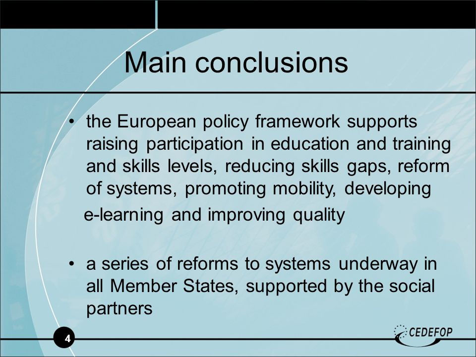 4 the European policy framework supports raising participation in education and training and skills levels, reducing skills gaps, reform of systems, promoting mobility, developing e-learning and improving quality a series of reforms to systems underway in all Member States, supported by the social partners Main conclusions