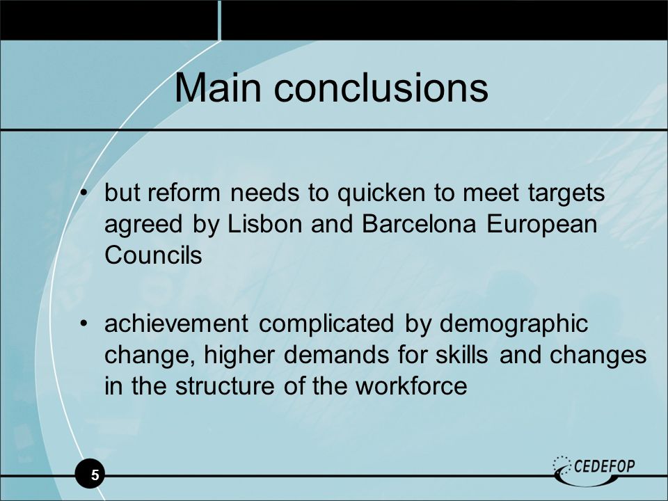 5 but reform needs to quicken to meet targets agreed by Lisbon and Barcelona European Councils achievement complicated by demographic change, higher demands for skills and changes in the structure of the workforce Main conclusions