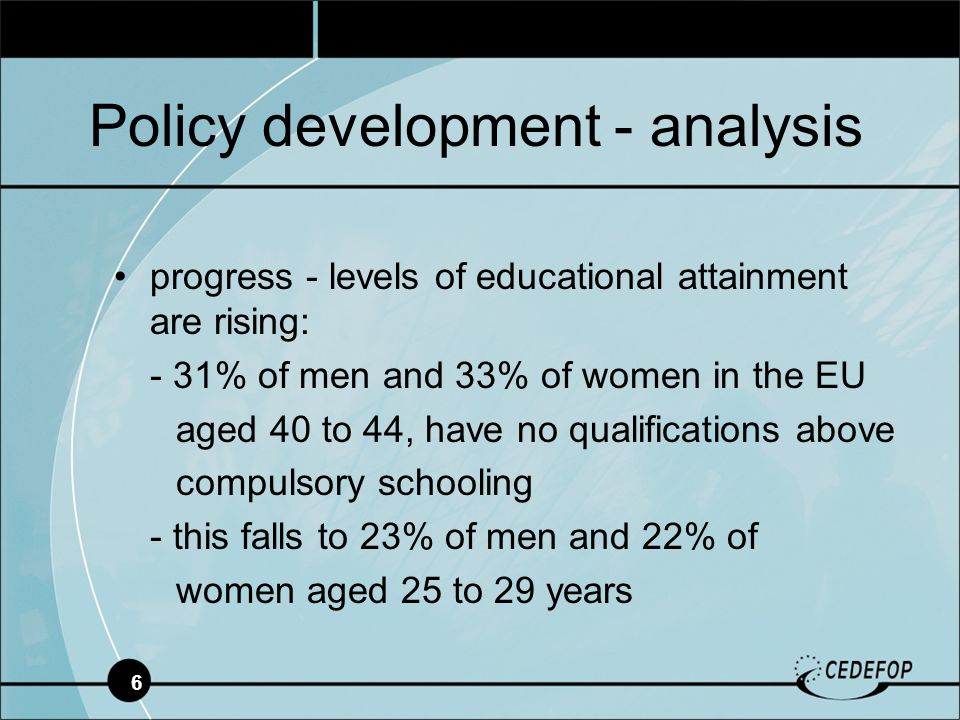 6 progress - levels of educational attainment are rising: - 31% of men and 33% of women in the EU aged 40 to 44, have no qualifications above compulsory schooling - this falls to 23% of men and 22% of women aged 25 to 29 years Policy development - analysis