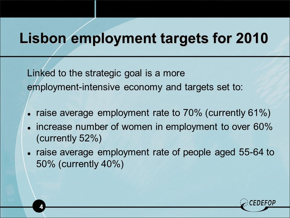 4 Linked to the strategic goal is a more employment-intensive economy and targets set to: raise average employment rate to 70% (currently 61%) increase number of women in employment to over 60% (currently 52%) raise average employment rate of people aged to 50% (currently 40%) Lisbon employment targets for 2010
