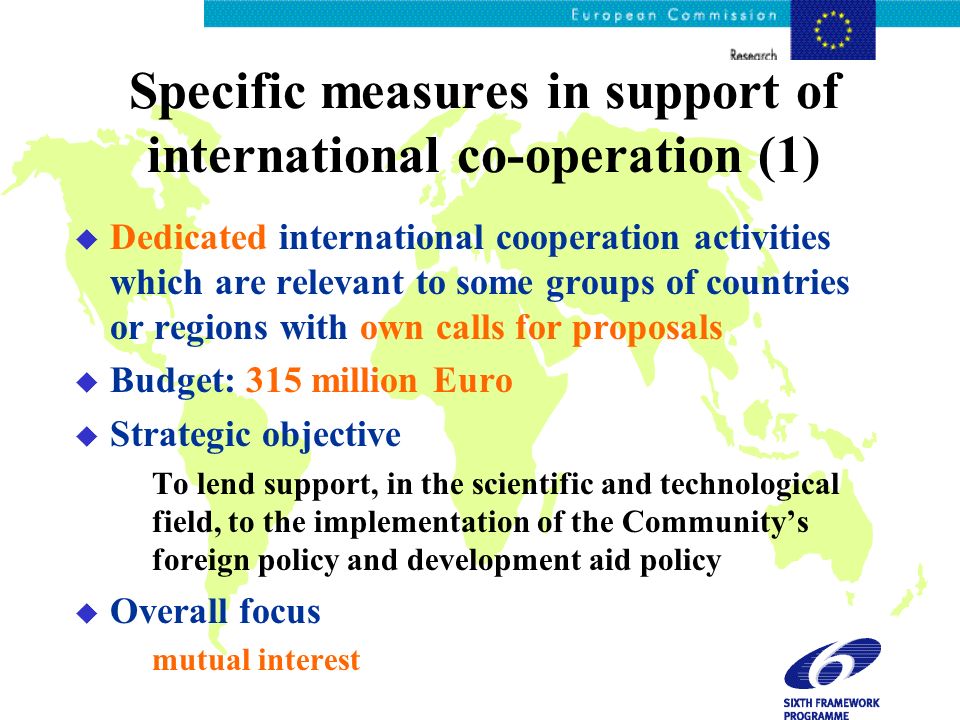 Specific measures in support of international co-operation (1) u Dedicated international cooperation activities which are relevant to some groups of countries or regions with own calls for proposals u Budget: 315 million Euro u Strategic objective To lend support, in the scientific and technological field, to the implementation of the Communitys foreign policy and development aid policy u Overall focus mutual interest