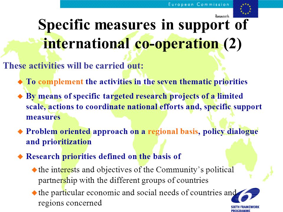 Specific measures in support of international co-operation (2) These activities will be carried out: u To complement the activities in the seven thematic priorities u By means of specific targeted research projects of a limited scale, actions to coordinate national efforts and, specific support measures u Problem oriented approach on a regional basis, policy dialogue and prioritization u Research priorities defined on the basis of u the interests and objectives of the Communitys political partnership with the different groups of countries u the particular economic and social needs of countries and regions concerned