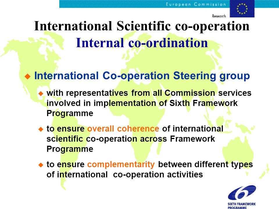 International Scientific co-operation Internal co-ordination International Co-operation Steering group with representatives from all Commission services involved in implementation of Sixth Framework Programme to ensure overall coherence of international scientific co-operation across Framework Programme to ensure complementarity between different types of international co-operation activities