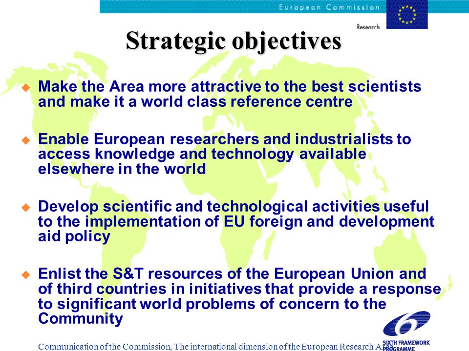 Strategic objectives Make the Area more attractive to the best scientists and make it a world class reference centre Enable European researchers and industrialists to access knowledge and technology available elsewhere in the world Develop scientific and technological activities useful to the implementation of EU foreign and development aid policy Enlist the S&T resources of the European Union and of third countries in initiatives that provide a response to significant world problems of concern to the Community Communication of the Commission, The international dimension of the European Research Area COM(2001), 346 fin.