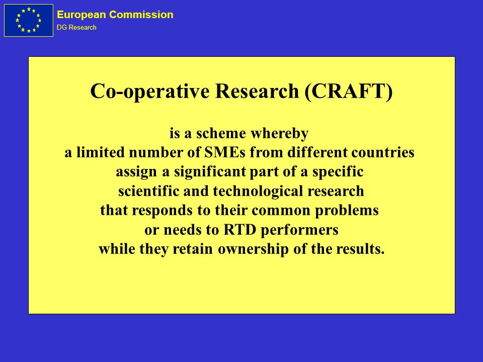 European Commission DG Research Co-operative Research (CRAFT) is a scheme whereby a limited number of SMEs from different countries assign a significant part of a specific scientific and technological research that responds to their common problems or needs to RTD performers while they retain ownership of the results.