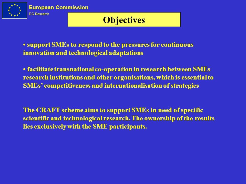 European Commission DG Research support SMEs to respond to the pressures for continuous innovation and technological adaptations facilitate transnational co-operation in research between SMEs research institutions and other organisations, which is essential to SMEs competitiveness and internationalisation of strategies The CRAFT scheme aims to support SMEs in need of specific scientific and technological research.
