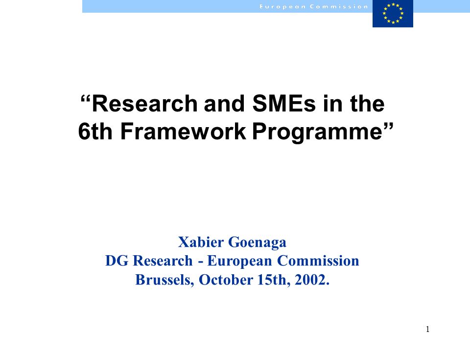 1 Research and SMEs in the 6th Framework Programme Xabier Goenaga DG Research - European Commission Brussels, October 15th, 2002.