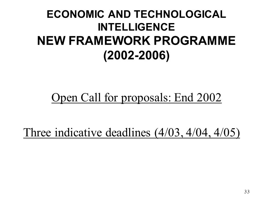 33 ECONOMIC AND TECHNOLOGICAL INTELLIGENCE NEW FRAMEWORK PROGRAMME ( ) Open Call for proposals: End 2002 Three indicative deadlines (4/03, 4/04, 4/05)