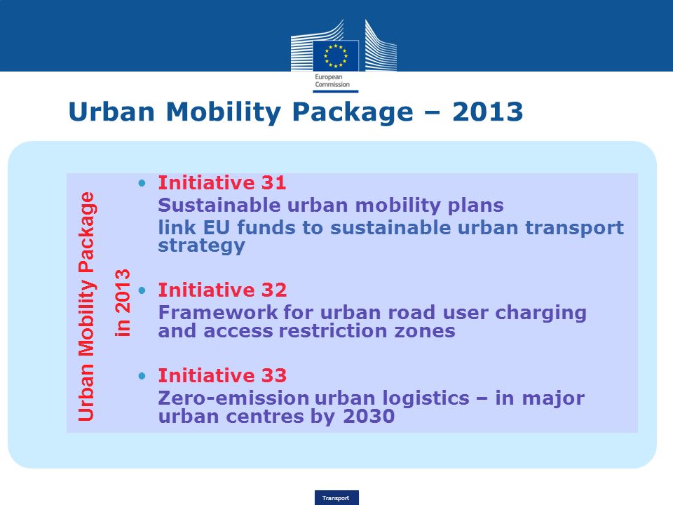 Transport Urban Mobility Package – 2013 Initiative 31 Sustainable urban mobility plans link EU funds to sustainable urban transport strategy Initiative 32 Framework for urban road user charging and access restriction zones Initiative 33 Zero-emission urban logistics – in major urban centres by 2030 Urban Mobility Package in 2013