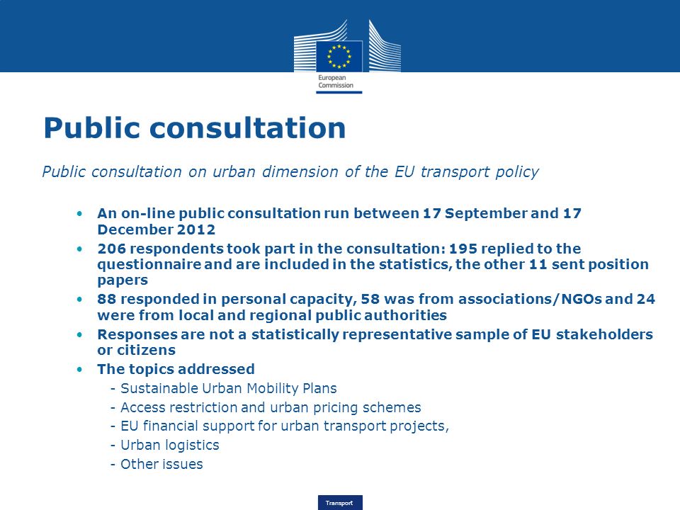 Transport Public consultation Public consultation on urban dimension of the EU transport policy An on-line public consultation run between 17 September and 17 December respondents took part in the consultation: 195 replied to the questionnaire and are included in the statistics, the other 11 sent position papers 88 responded in personal capacity, 58 was from associations/NGOs and 24 were from local and regional public authorities Responses are not a statistically representative sample of EU stakeholders or citizens The topics addressed - Sustainable Urban Mobility Plans - Access restriction and urban pricing schemes - EU financial support for urban transport projects, - Urban logistics - Other issues