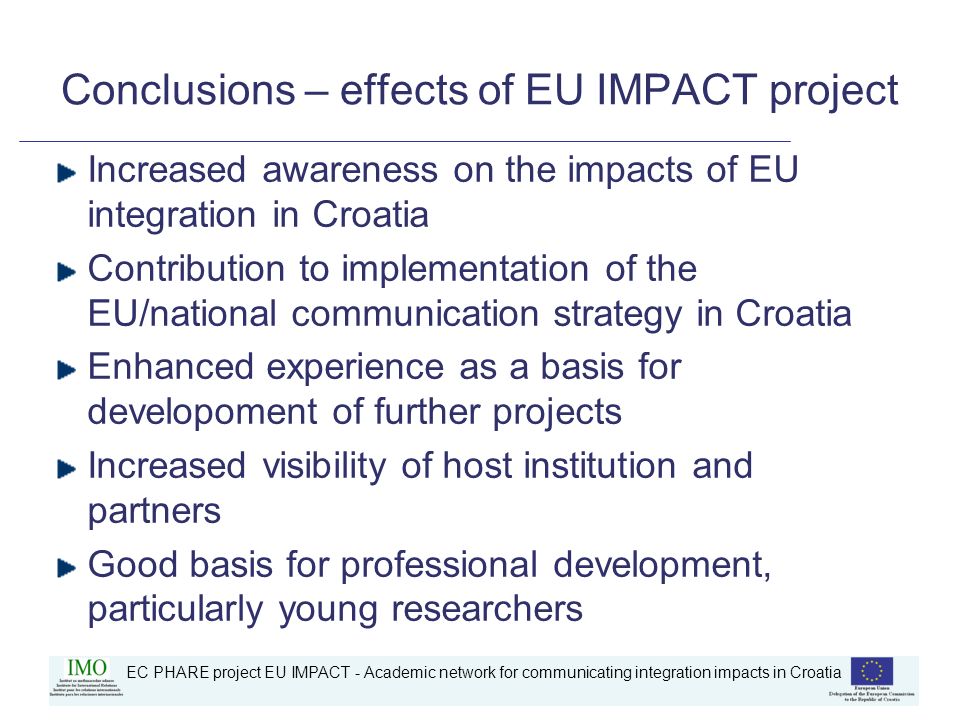 EC PHARE project EU IMPACT - Academic network for communicating integration impacts in Croatia Conclusions – effects of EU IMPACT project Increased awareness on the impacts of EU integration in Croatia Contribution to implementation of the EU/national communication strategy in Croatia Enhanced experience as a basis for developoment of further projects Increased visibility of host institution and partners Good basis for professional development, particularly young researchers