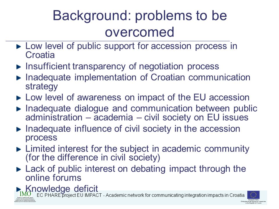 EC PHARE project EU IMPACT - Academic network for communicating integration impacts in Croatia Background: problems to be overcomed Low level of public support for accession process in Croatia Insufficient transparency of negotiation process Inadequate implementation of Croatian communication strategy Low level of awareness on impact of the EU accession Inadequate dialogue and communication between public administration – academia – civil society on EU issues Inadequate influence of civil society in the accession process Limited interest for the subject in academic community (for the difference in civil society) Lack of public interest on debating impact through the online forums Knowledge deficit