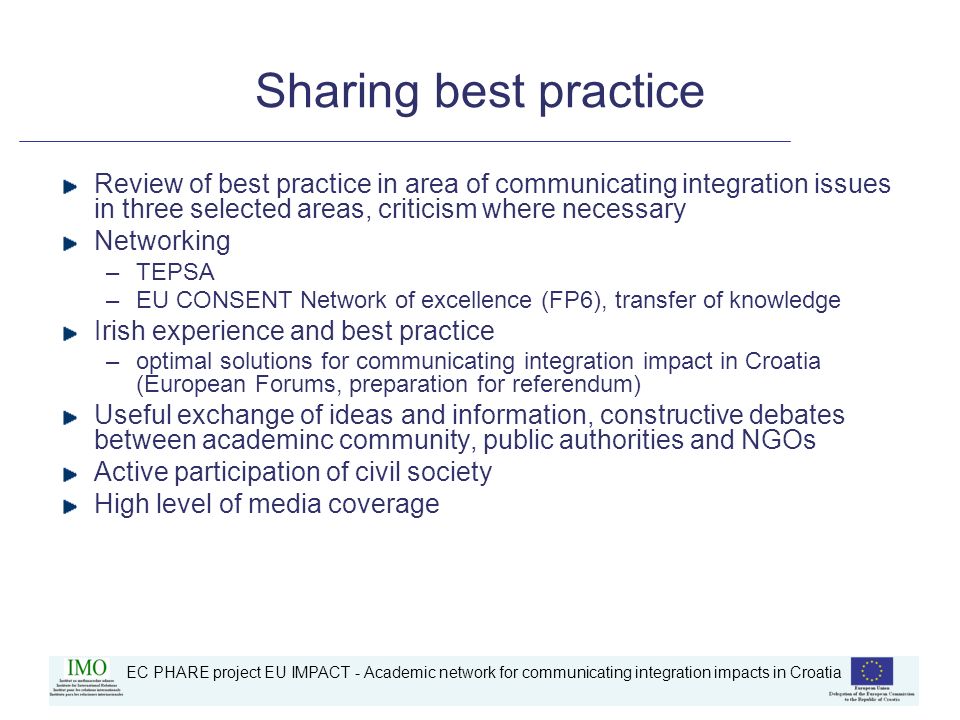 EC PHARE project EU IMPACT - Academic network for communicating integration impacts in Croatia Sharing best practice Review of best practice in area of communicating integration issues in three selected areas, criticism where necessary Networking –TEPSA –EU CONSENT Network of excellence (FP6), transfer of knowledge Irish experience and best practice –optimal solutions for communicating integration impact in Croatia (European Forums, preparation for referendum) Useful exchange of ideas and information, constructive debates between academinc community, public authorities and NGOs Active participation of civil society High level of media coverage