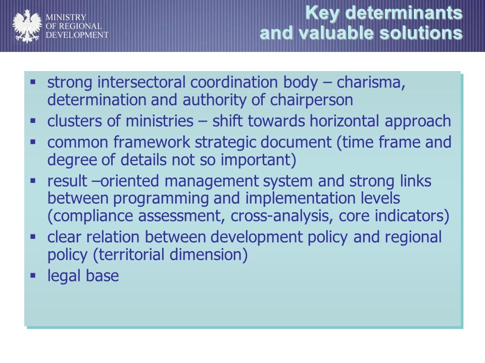 Key determinants and valuable solutions strong intersectoral coordination body – charisma, determination and authority of chairperson clusters of ministries – shift towards horizontal approach common framework strategic document (time frame and degree of details not so important) result –oriented management system and strong links between programming and implementation levels (compliance assessment, cross-analysis, core indicators) clear relation between development policy and regional policy (territorial dimension) legal base strong intersectoral coordination body – charisma, determination and authority of chairperson clusters of ministries – shift towards horizontal approach common framework strategic document (time frame and degree of details not so important) result –oriented management system and strong links between programming and implementation levels (compliance assessment, cross-analysis, core indicators) clear relation between development policy and regional policy (territorial dimension) legal base