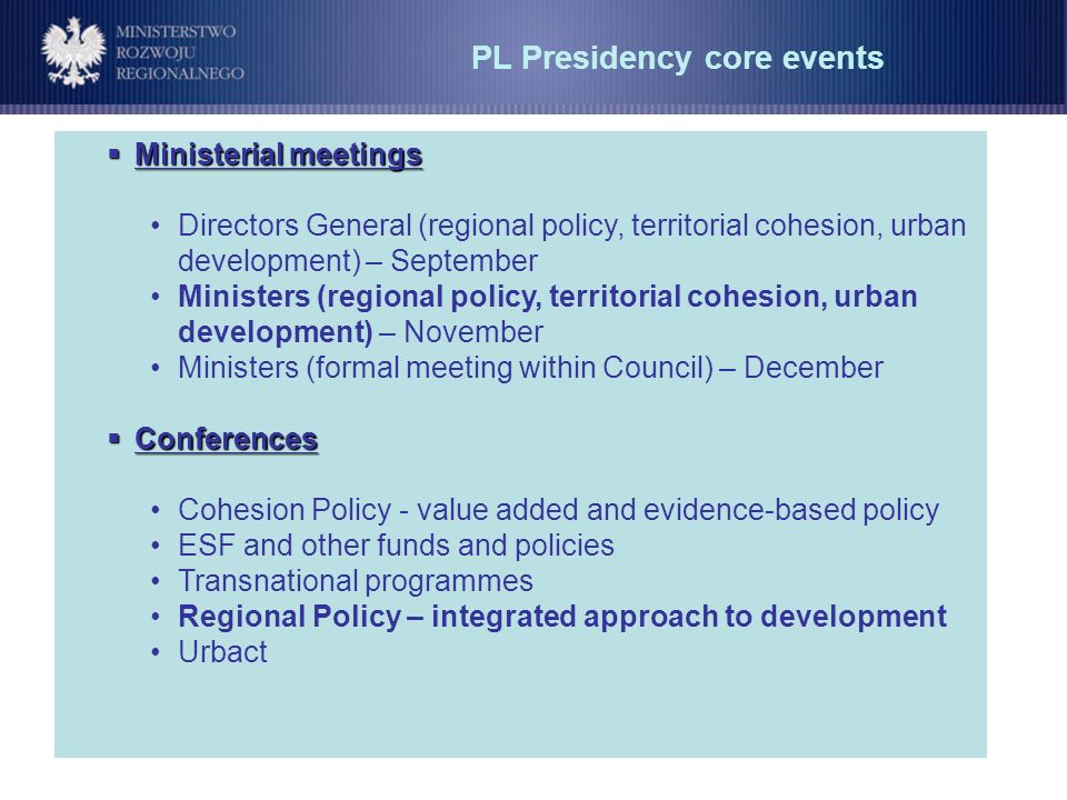 PL Presidency core events Ministerial meetings Ministerial meetings Directors General (regional policy, territorial cohesion, urban development) – September Ministers (regional policy, territorial cohesion, urban development) – November Ministers (formal meeting within Council) – December Conferences Conferences Cohesion Policy - value added and evidence-based policy ESF and other funds and policies Transnational programmes Regional Policy – integrated approach to development Urbact
