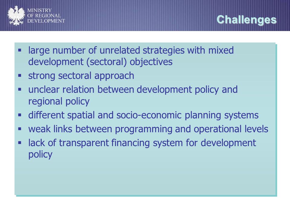 Challenges large number of unrelated strategies with mixed development (sectoral) objectives strong sectoral approach unclear relation between development policy and regional policy different spatial and socio-economic planning systems weak links between programming and operational levels lack of transparent financing system for development policy large number of unrelated strategies with mixed development (sectoral) objectives strong sectoral approach unclear relation between development policy and regional policy different spatial and socio-economic planning systems weak links between programming and operational levels lack of transparent financing system for development policy