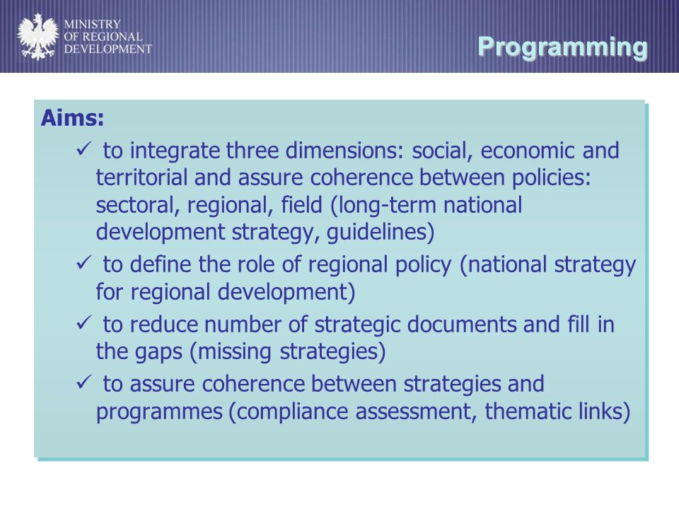 Programming Aims: to integrate three dimensions: social, economic and territorial and assure coherence between policies: sectoral, regional, field (long-term national development strategy, guidelines) to define the role of regional policy (national strategy for regional development) to reduce number of strategic documents and fill in the gaps (missing strategies) to assure coherence between strategies and programmes (compliance assessment, thematic links) Aims: to integrate three dimensions: social, economic and territorial and assure coherence between policies: sectoral, regional, field (long-term national development strategy, guidelines) to define the role of regional policy (national strategy for regional development) to reduce number of strategic documents and fill in the gaps (missing strategies) to assure coherence between strategies and programmes (compliance assessment, thematic links)