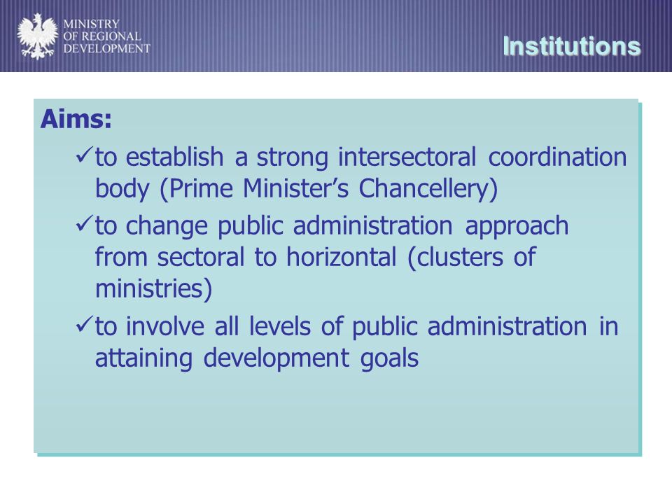 Institutions Aims: to establish a strong intersectoral coordination body (Prime Ministers Chancellery) to change public administration approach from sectoral to horizontal (clusters of ministries) to involve all levels of public administration in attaining development goals Aims: to establish a strong intersectoral coordination body (Prime Ministers Chancellery) to change public administration approach from sectoral to horizontal (clusters of ministries) to involve all levels of public administration in attaining development goals