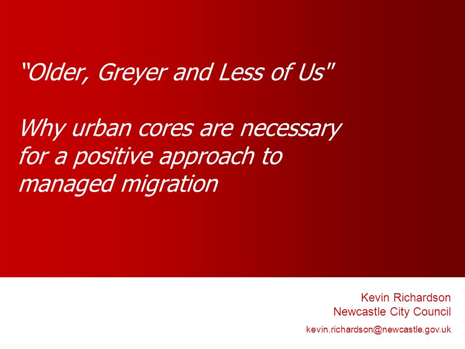 Older, Greyer and Less of Us Why urban cores are necessary for a positive approach to managed migration Kevin Richardson Newcastle City Council
