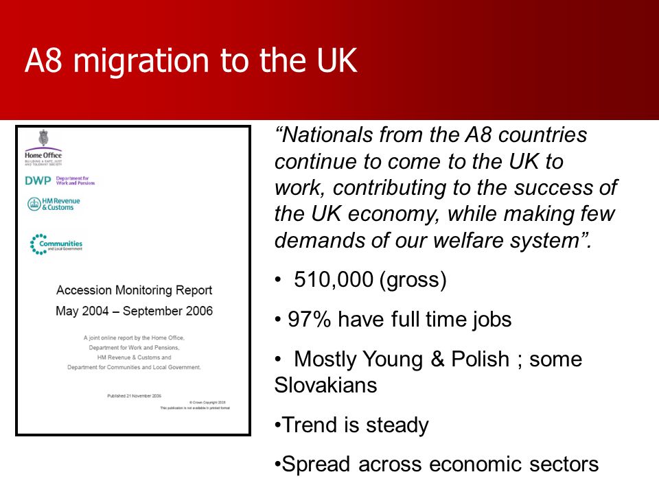 A8 migration to the UK Nationals from the A8 countries continue to come to the UK to work, contributing to the success of the UK economy, while making few demands of our welfare system.