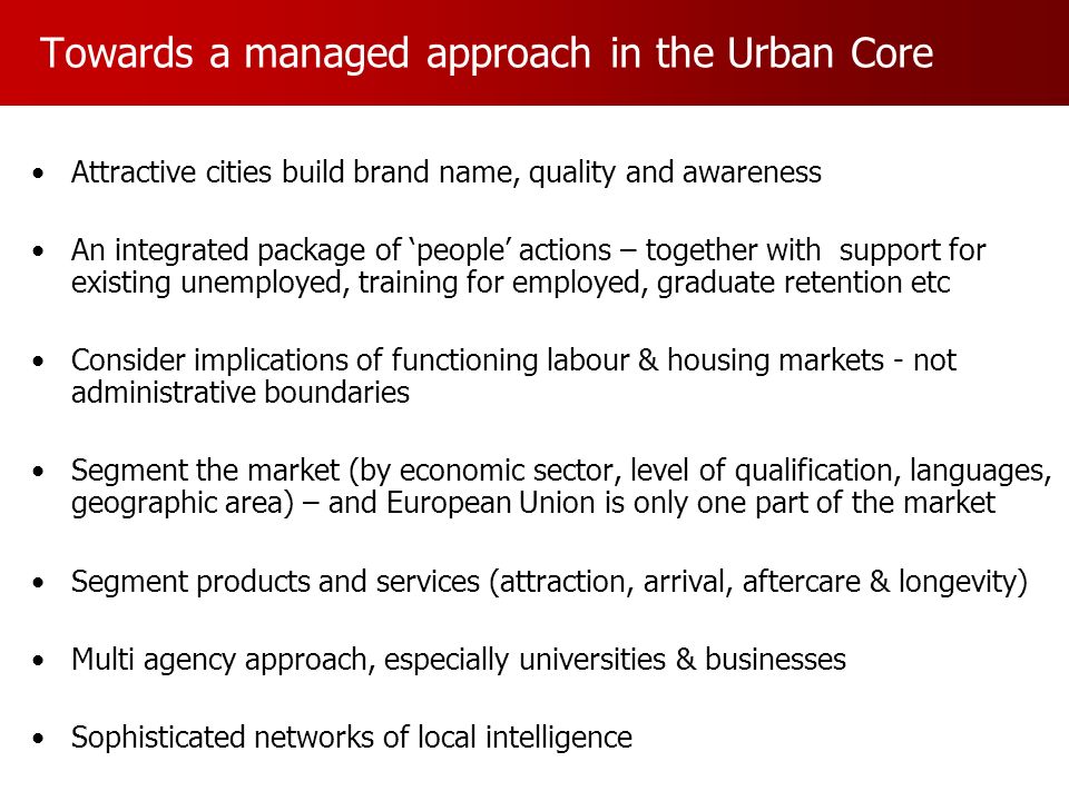 Towards a managed approach in the Urban Core Attractive cities build brand name, quality and awareness An integrated package of people actions – together with support for existing unemployed, training for employed, graduate retention etc Consider implications of functioning labour & housing markets - not administrative boundaries Segment the market (by economic sector, level of qualification, languages, geographic area) – and European Union is only one part of the market Segment products and services (attraction, arrival, aftercare & longevity) Multi agency approach, especially universities & businesses Sophisticated networks of local intelligence