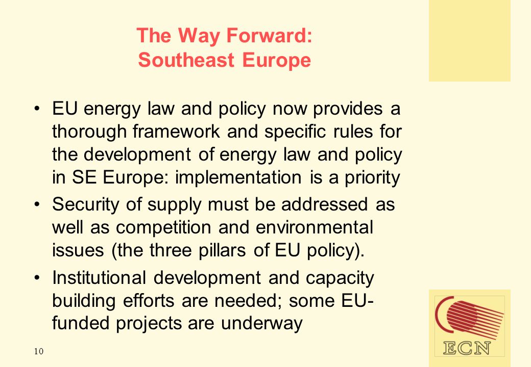 10 The Way Forward: Southeast Europe EU energy law and policy now provides a thorough framework and specific rules for the development of energy law and policy in SE Europe: implementation is a priority Security of supply must be addressed as well as competition and environmental issues (the three pillars of EU policy).