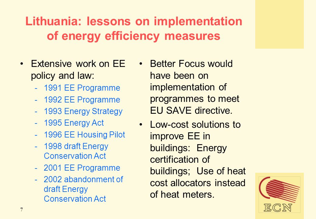 7 Lithuania: lessons on implementation of energy efficiency measures Extensive work on EE policy and law: EE Programme EE Programme Energy Strategy Energy Act EE Housing Pilot draft Energy Conservation Act EE Programme abandonment of draft Energy Conservation Act Better Focus would have been on implementation of programmes to meet EU SAVE directive.