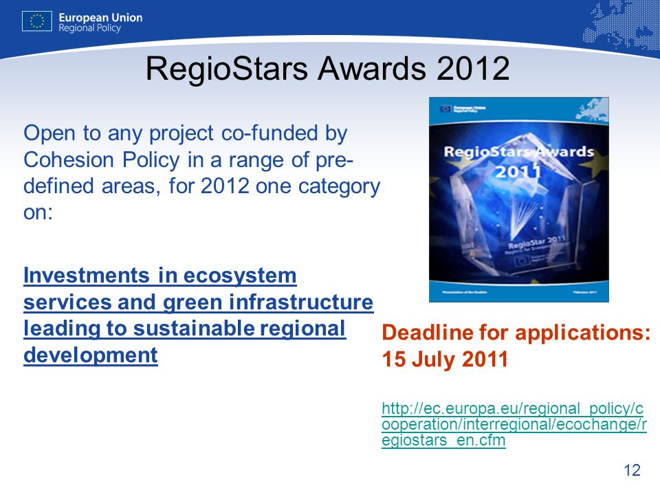 12 RegioStars Awards 2012 Open to any project co-funded by Cohesion Policy in a range of pre- defined areas, for 2012 one category on: Investments in ecosystem services and green infrastructure leading to sustainable regional development Deadline for applications: 15 July ooperation/interregional/ecochange/r egiostars_en.cfm