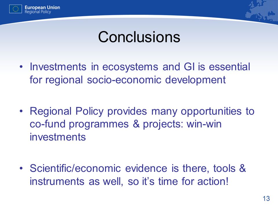 13 Conclusions Investments in ecosystems and GI is essential for regional socio-economic development Regional Policy provides many opportunities to co-fund programmes & projects: win-win investments Scientific/economic evidence is there, tools & instruments as well, so its time for action!