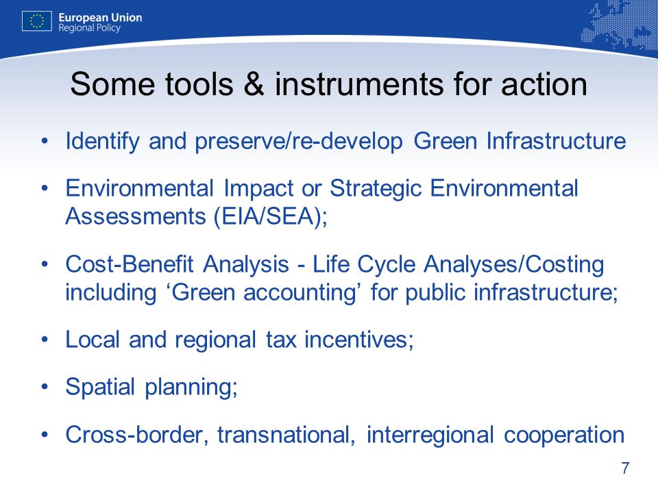 7 Some tools & instruments for action Identify and preserve/re-develop Green Infrastructure Environmental Impact or Strategic Environmental Assessments (EIA/SEA); Cost-Benefit Analysis - Life Cycle Analyses/Costing including Green accounting for public infrastructure; Local and regional tax incentives; Spatial planning; Cross-border, transnational, interregional cooperation