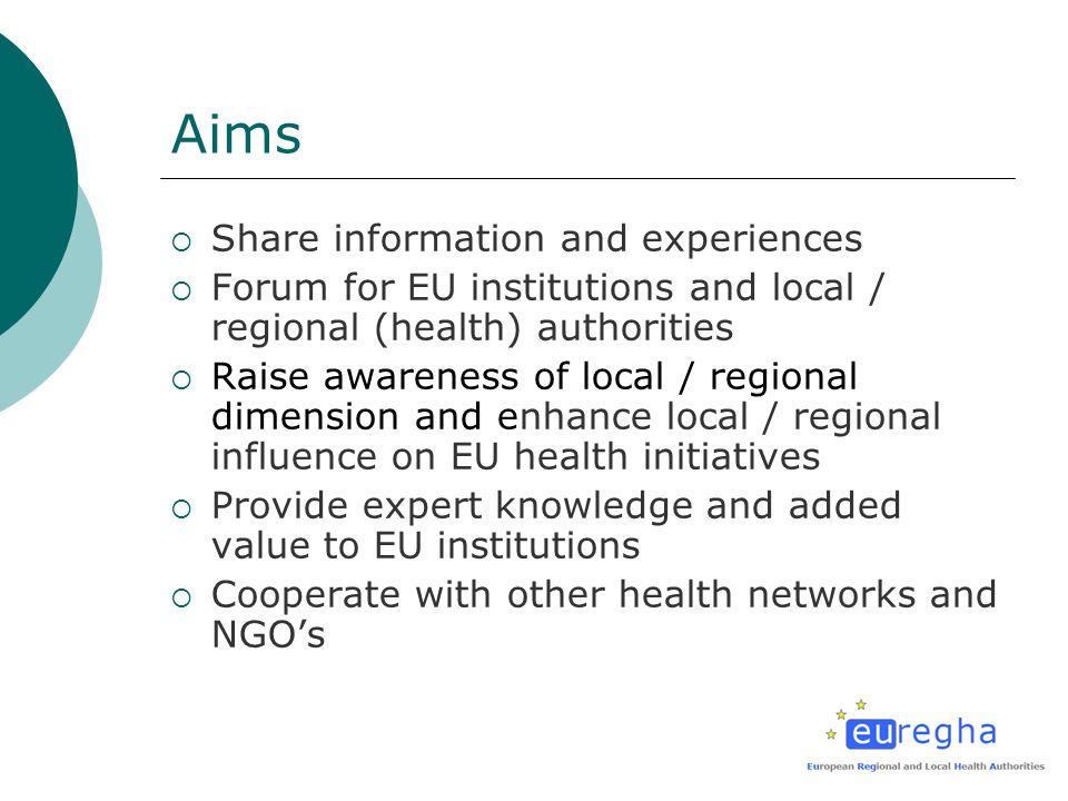 Aims Share information and experiences Forum for EU institutions and local / regional (health) authorities Raise awareness of local / regional dimension and enhance local / regional influence on EU health initiatives Provide expert knowledge and added value to EU institutions Cooperate with other health networks and NGOs