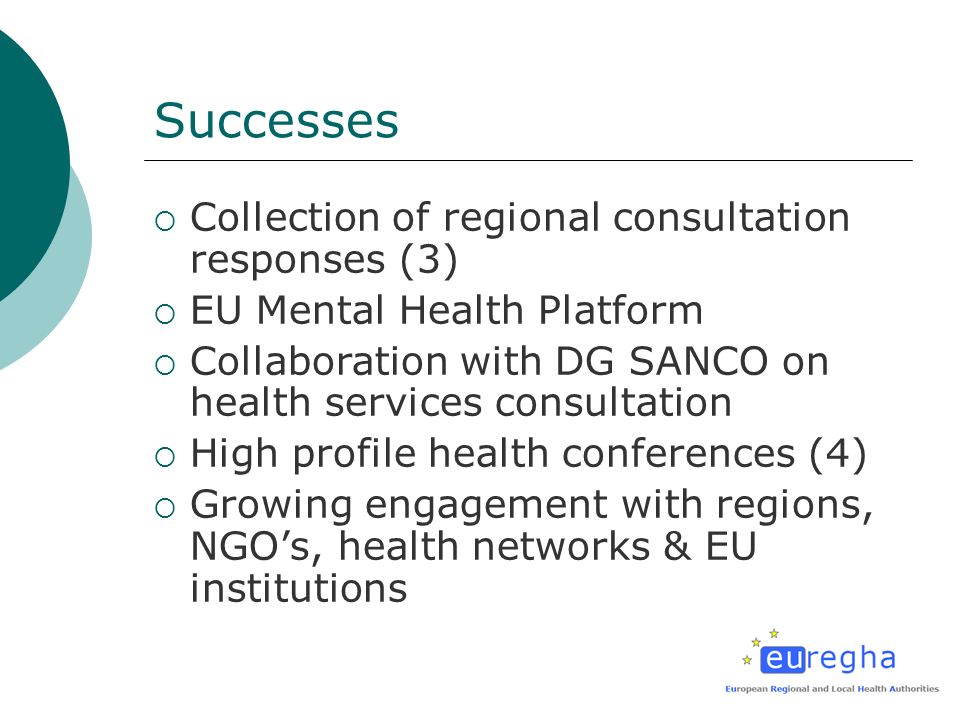 Successes Collection of regional consultation responses (3) EU Mental Health Platform Collaboration with DG SANCO on health services consultation High profile health conferences (4) Growing engagement with regions, NGOs, health networks & EU institutions