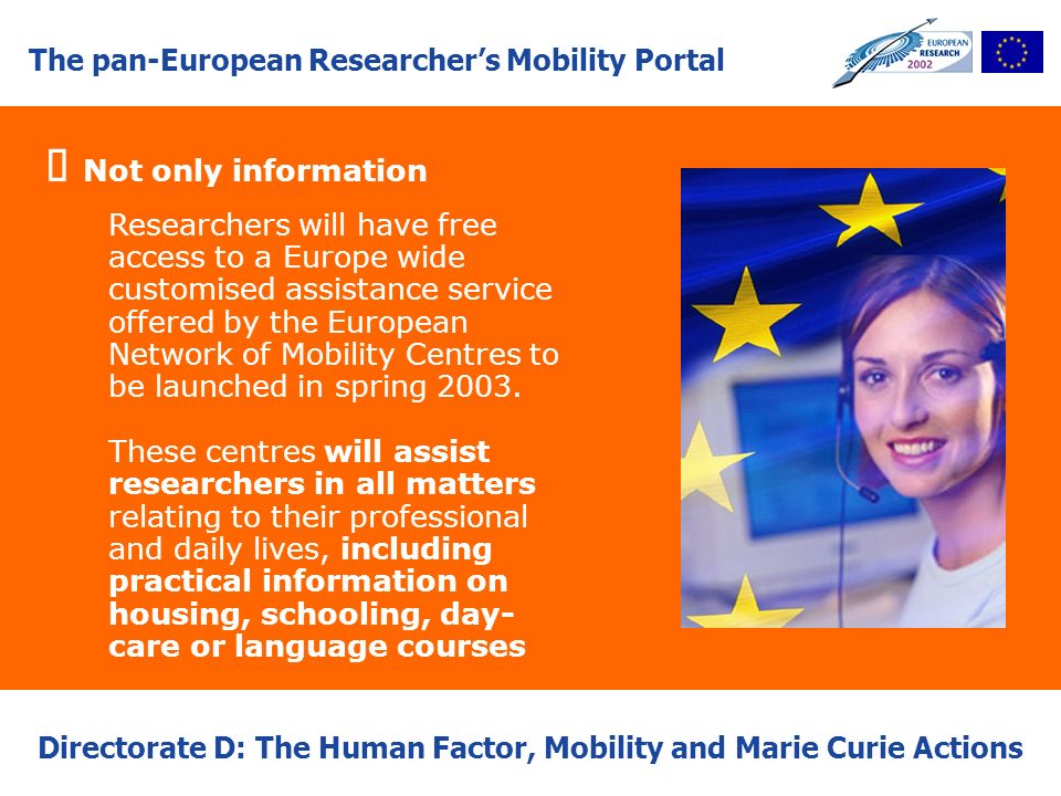 The pan-European Researchers Mobility Portal Directorate D: The Human Factor, Mobility and Marie Curie Actions Not only information Researchers will have free access to a Europe wide customised assistance service offered by the European Network of Mobility Centres to be launched in spring 2003.